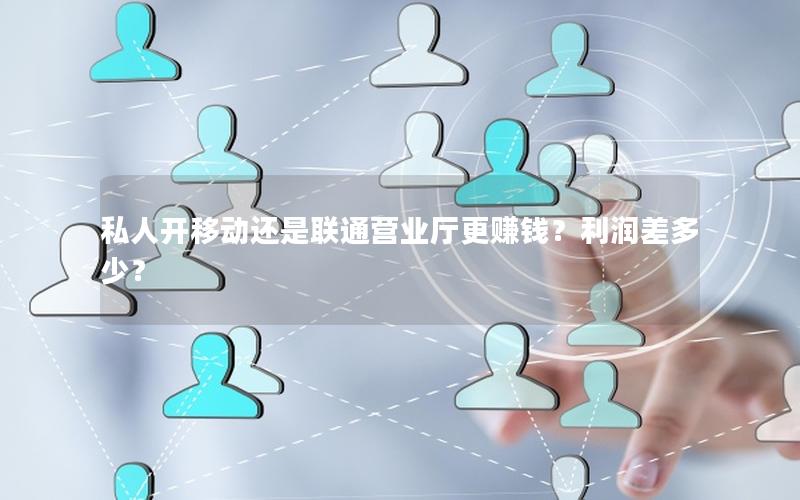私人开移动还是联通营业厅更赚钱？利润差多少？