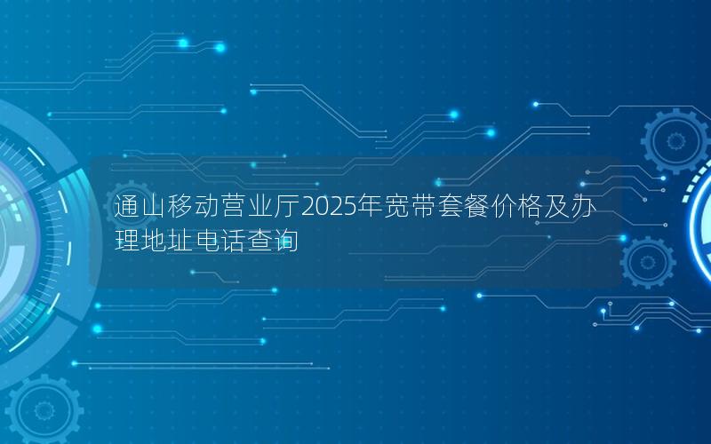 通山移动营业厅2025年宽带套餐价格及办理地址电话查询
