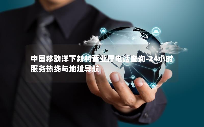 中国移动洋下新村营业厅电话查询-24小时服务热线与地址导航
