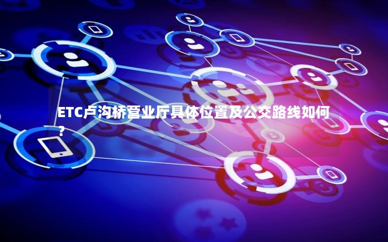 ETC卢沟桥营业厅具体位置及公交路线如何？