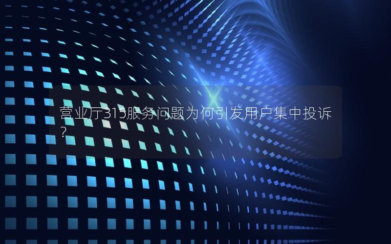 营业厅315服务问题为何引发用户集中投诉？