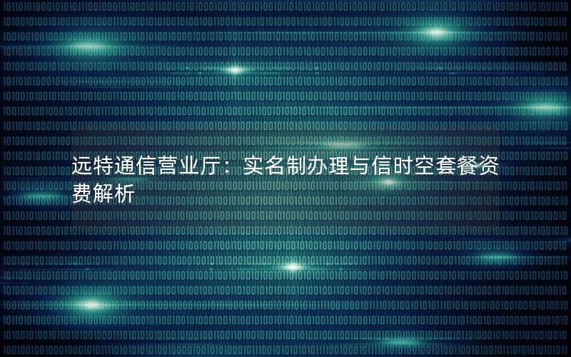 远特通信营业厅：实名制办理与信时空套餐资费解析