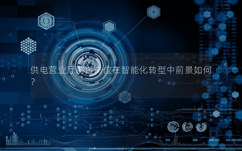 供电营业厅前台岗位在智能化转型中前景如何？