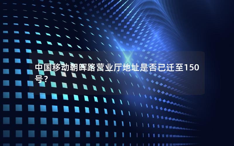 中国移动朝晖路营业厅地址是否已迁至150号？