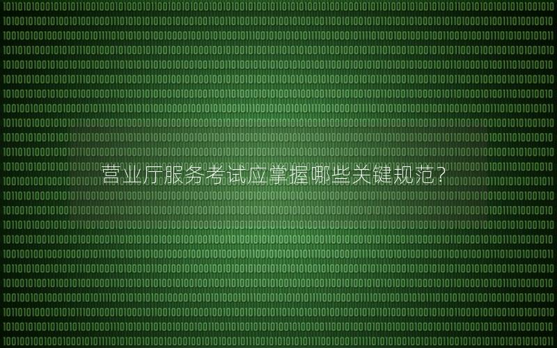 营业厅服务考试应掌握哪些关键规范？