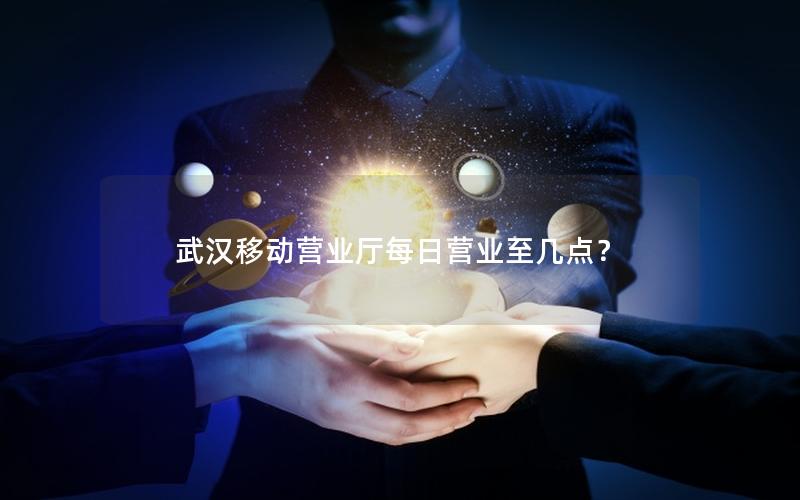 武汉移动营业厅每日营业至几点？