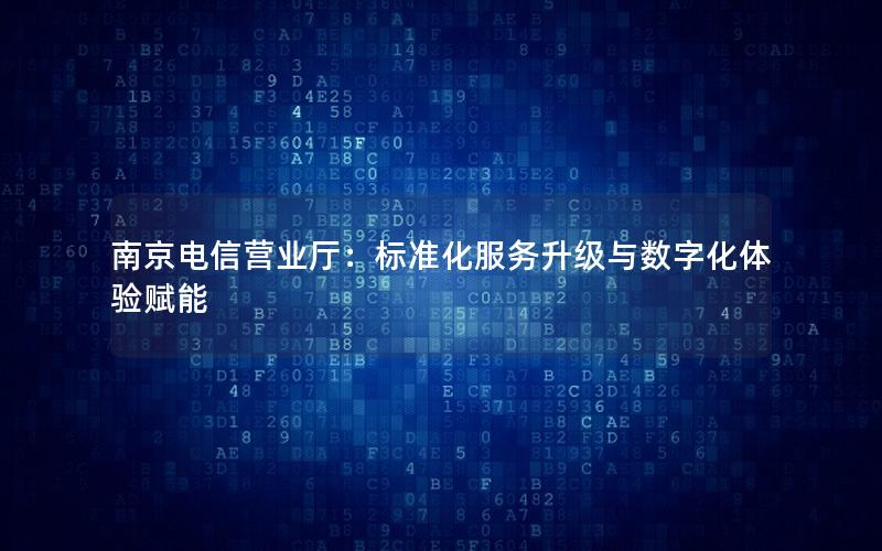 南京电信营业厅：标准化服务升级与数字化体验赋能