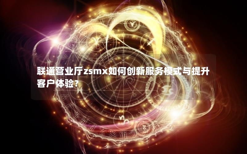 联通营业厅zsmx如何创新服务模式与提升客户体验？