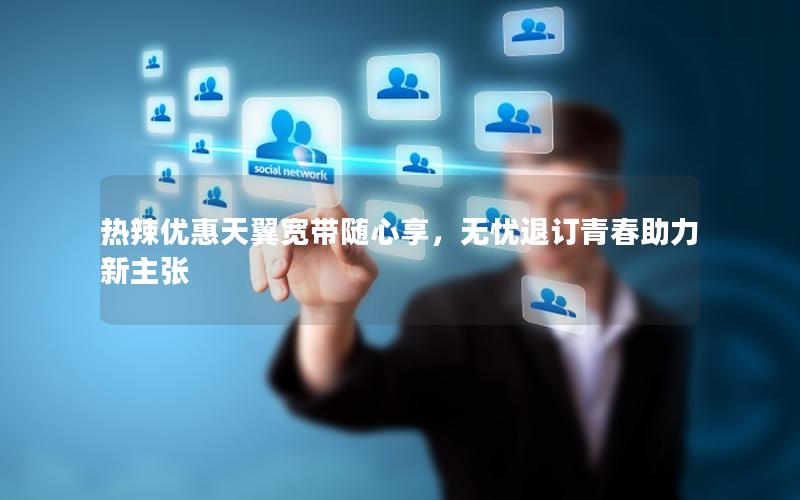 热辣优惠天翼宽带随心享，无忧退订青春助力新主张