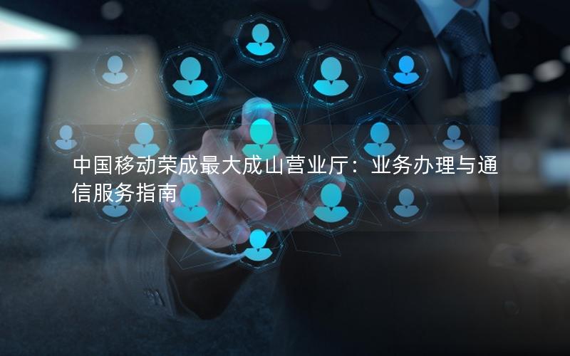中国移动荣成最大成山营业厅：业务办理与通信服务指南
