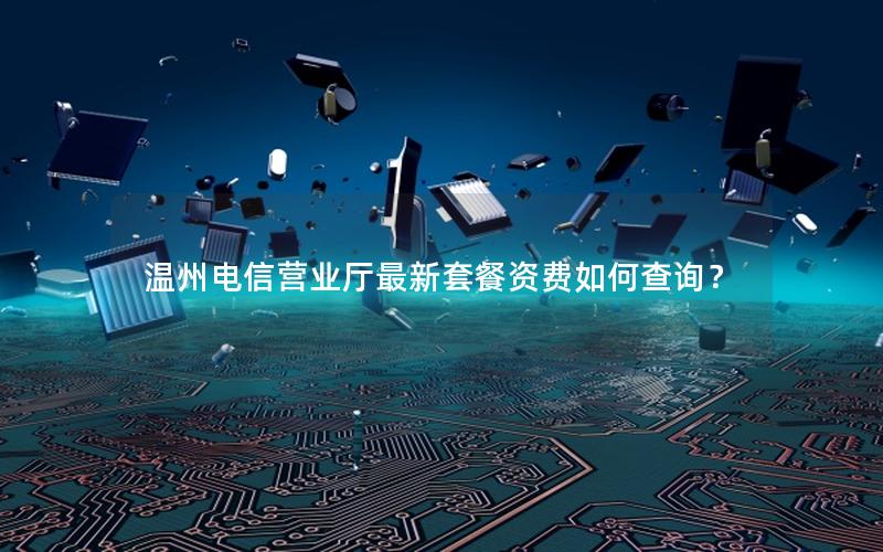 温州电信营业厅最新套餐资费如何查询？