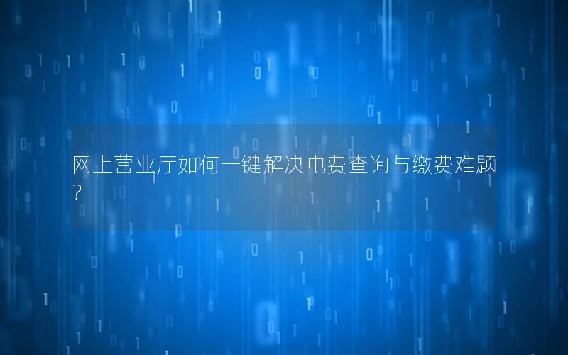 网上营业厅如何一键解决电费查询与缴费难题？