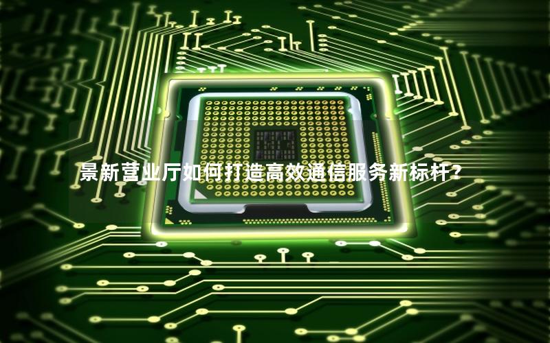 景新营业厅如何打造高效通信服务新标杆？