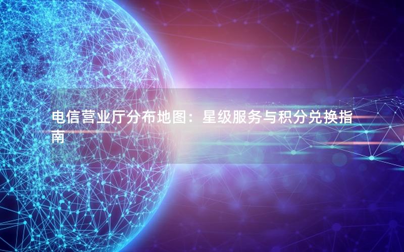 电信营业厅分布地图：星级服务与积分兑换指南
