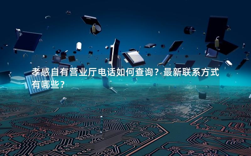 孝感自有营业厅电话如何查询？最新联系方式有哪些？