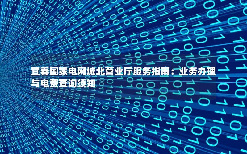 宜春国家电网城北营业厅服务指南：业务办理与电费查询须知