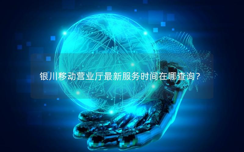银川移动营业厅最新服务时间在哪查询？