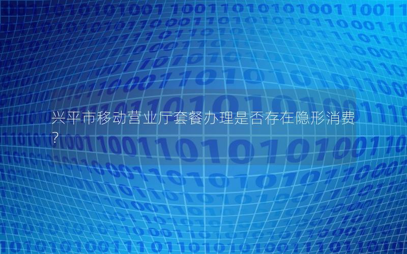 兴平市移动营业厅套餐办理是否存在隐形消费？