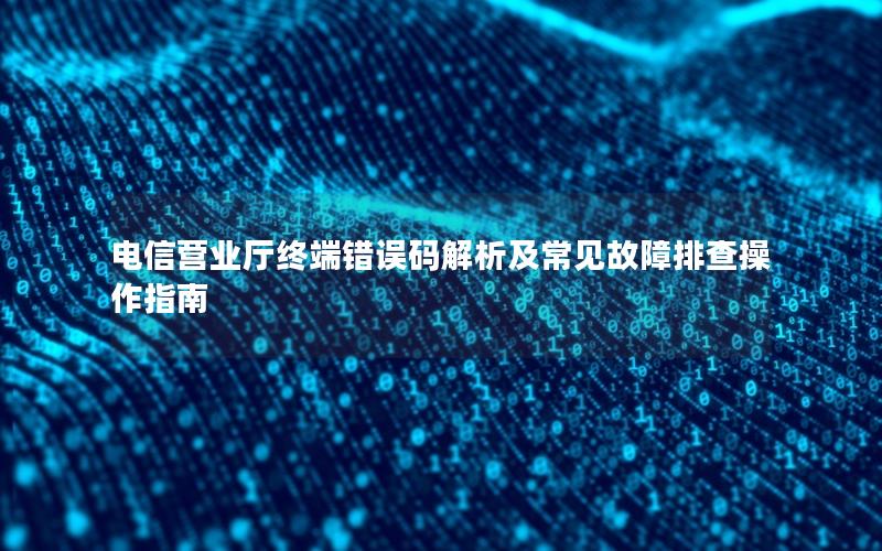 电信营业厅终端错误码解析及常见故障排查操作指南