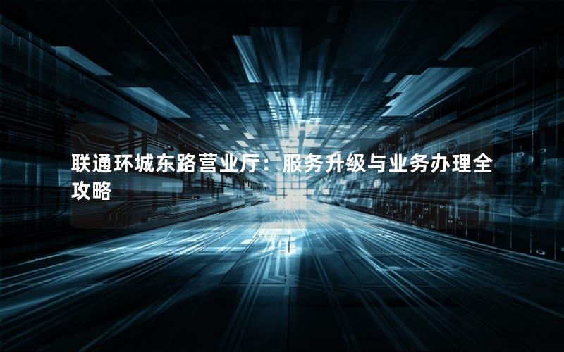 联通环城东路营业厅：服务升级与业务办理全攻略