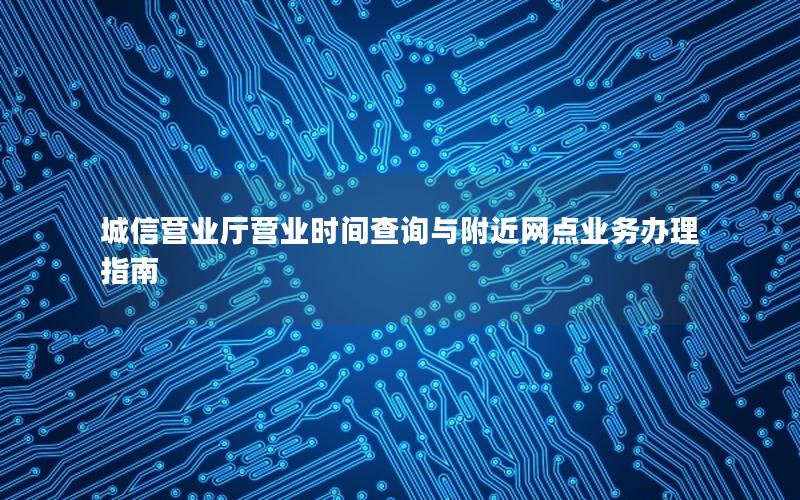 城信营业厅营业时间查询与附近网点业务办理指南