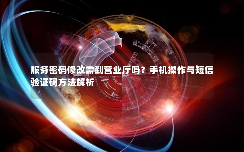 服务密码修改需到营业厅吗？手机操作与短信验证码方法解析