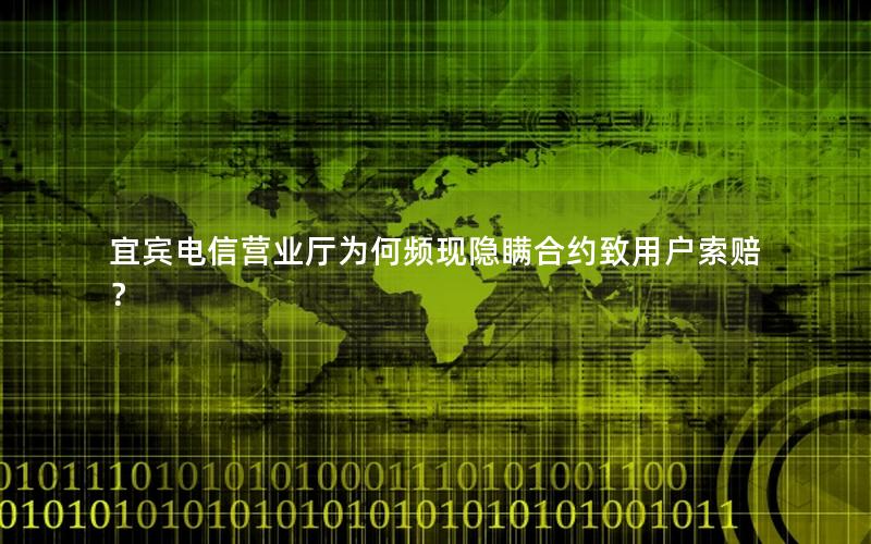 宜宾电信营业厅为何频现隐瞒合约致用户索赔？