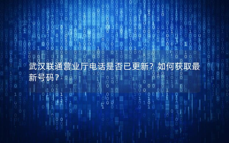 武汉联通营业厅电话是否已更新？如何获取最新号码？