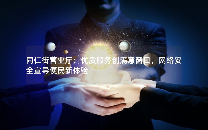 同仁街营业厅：优质服务创满意窗口，网络安全宣导便民新体验