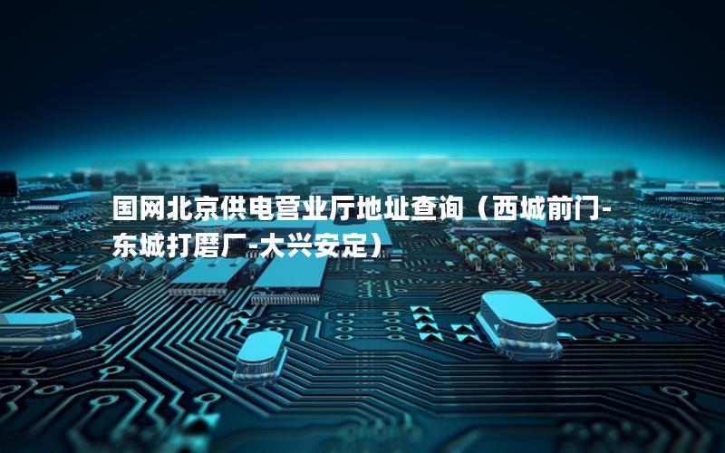 国网北京供电营业厅地址查询（西城前门-东城打磨厂-大兴安定）