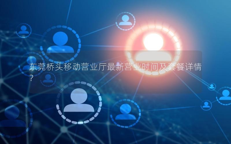 东莞桥头移动营业厅最新营业时间及套餐详情？