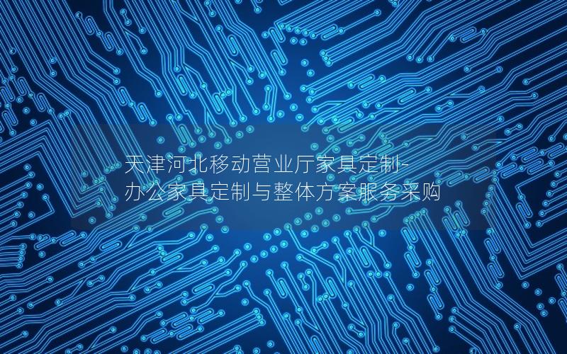 天津河北移动营业厅家具定制-办公家具定制与整体方案服务采购
