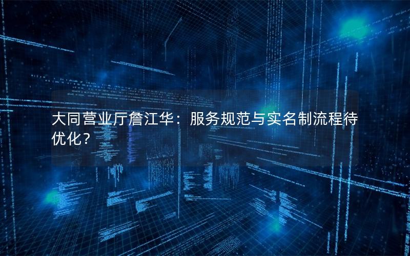 大同营业厅詹江华：服务规范与实名制流程待优化？