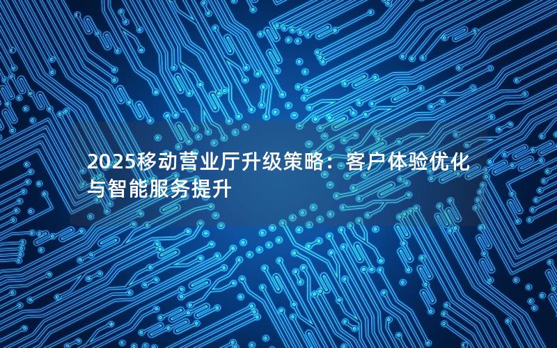 2025移动营业厅升级策略：客户体验优化与智能服务提升
