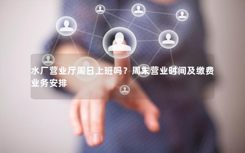 水厂营业厅周日上班吗？周末营业时间及缴费业务安排