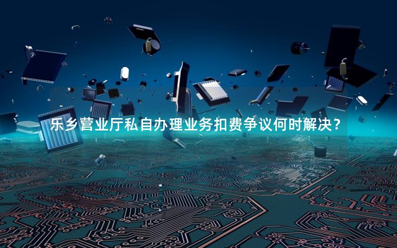 乐乡营业厅私自办理业务扣费争议何时解决？