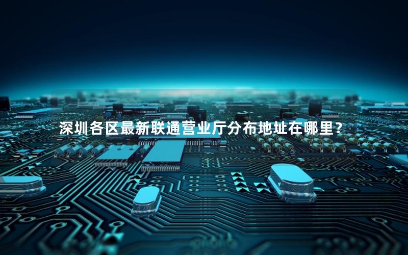 深圳各区最新联通营业厅分布地址在哪里？