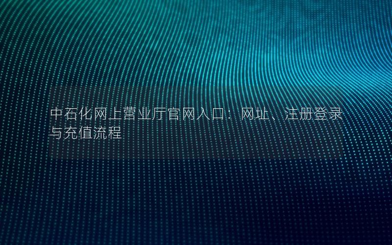 中石化网上营业厅官网入口：网址、注册登录与充值流程