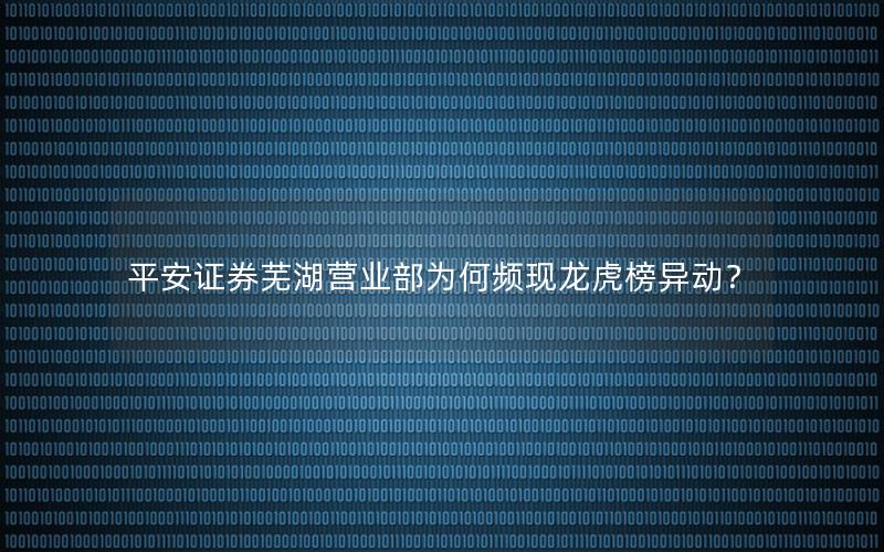 平安证券芜湖营业部为何频现龙虎榜异动？