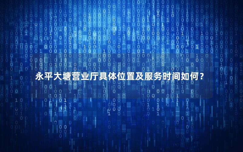 永平大塘营业厅具体位置及服务时间如何？
