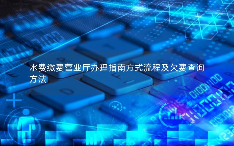 水费缴费营业厅办理指南方式流程及欠费查询方法