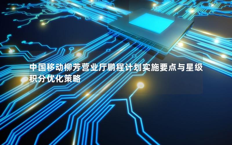 中国移动柳芳营业厅鹏程计划实施要点与星级积分优化策略
