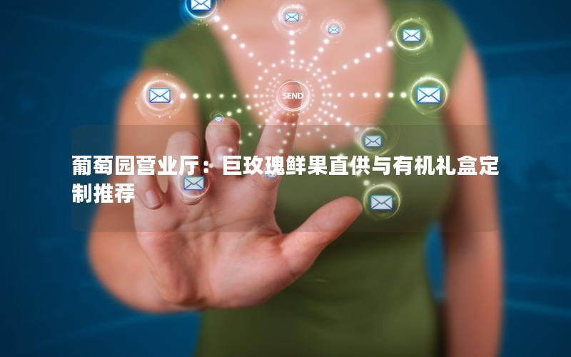 葡萄园营业厅：巨玫瑰鲜果直供与有机礼盒定制推荐
