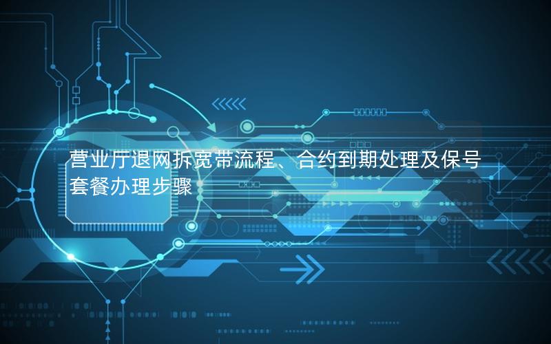 营业厅退网拆宽带流程、合约到期处理及保号套餐办理步骤