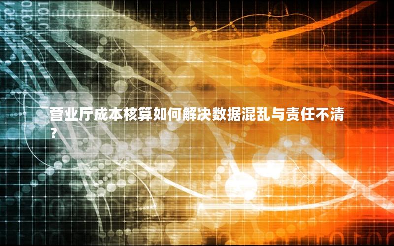 营业厅成本核算如何解决数据混乱与责任不清？