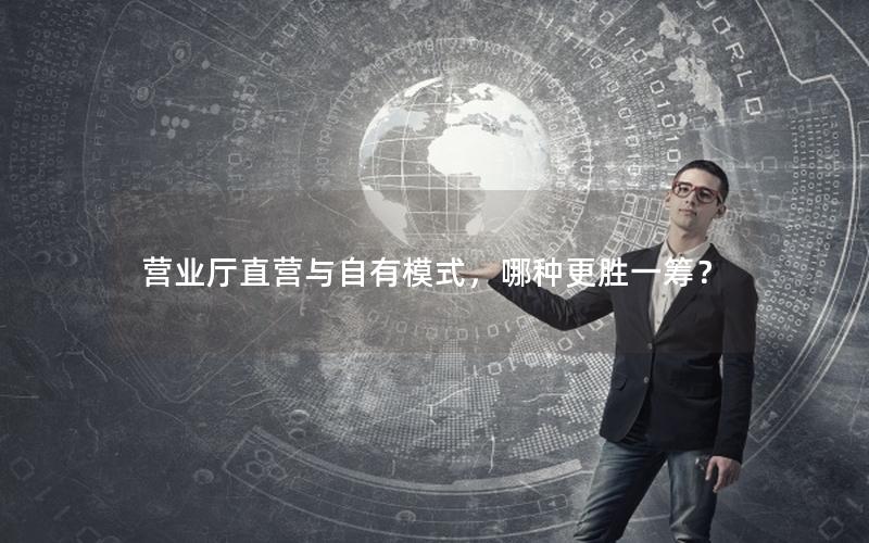 营业厅直营与自有模式，哪种更胜一筹？
