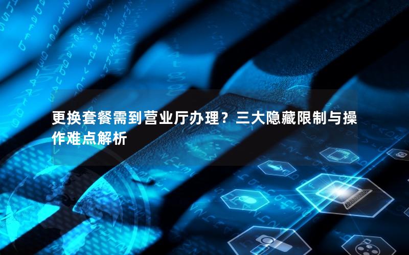 更换套餐需到营业厅办理？三大隐藏限制与操作难点解析