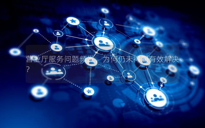 营业厅服务问题频发，为何仍未得到有效解决？