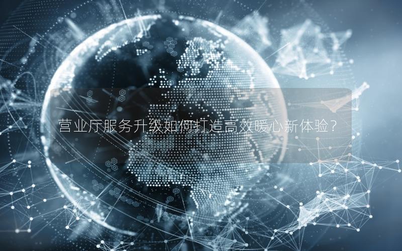 营业厅服务升级如何打造高效暖心新体验？