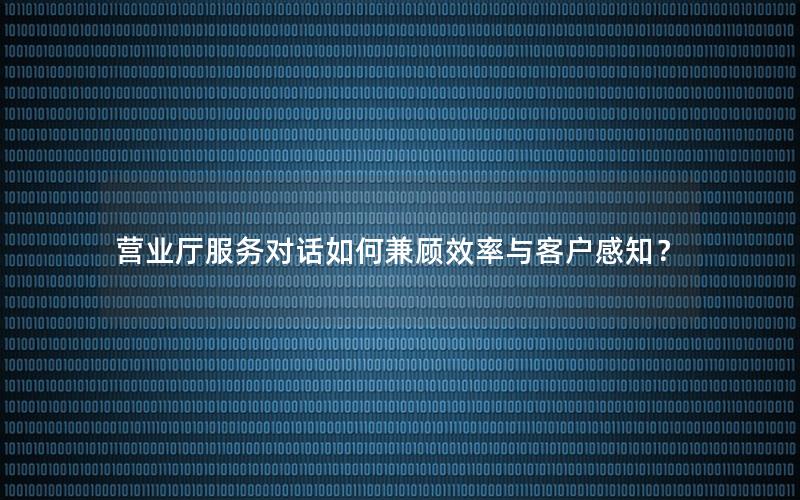 营业厅服务对话如何兼顾效率与客户感知？